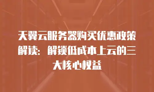 天翼云服务器购买优惠政策解读：解锁低成本上云的三大核心权益