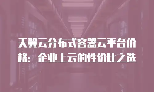天翼云分布式容器云平台价格：企业上云的性价比之选