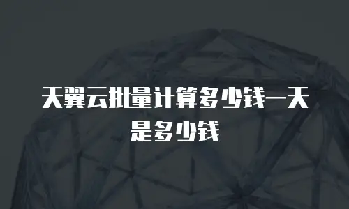 天翼云批量计算多少钱一天是多少钱
