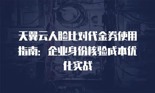 天翼云人脸比对代金券使用指南：企业身份核验成本优化实战