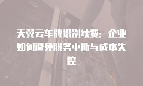 天翼云车牌识别续费：企业如何避免服务中断与成本失控