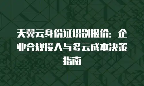 天翼云身份证识别报价：企业合规接入与多云成本决策指南