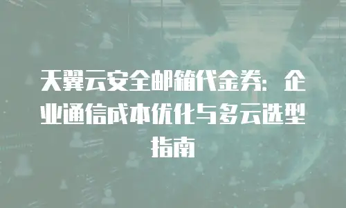 天翼云安全邮箱代金券：企业通信成本优化与多云选型指南