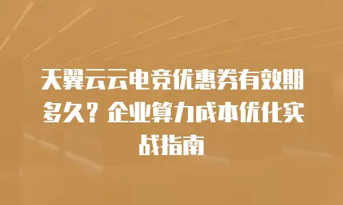 天翼云云电竞优惠券有效期多久？企业算力成本优化实战指南