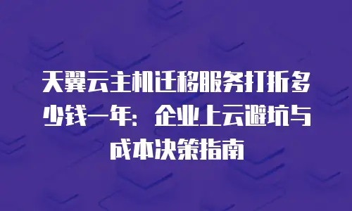 天翼云主机迁移服务打折多少钱一年：企业上云避坑与成本决策指南