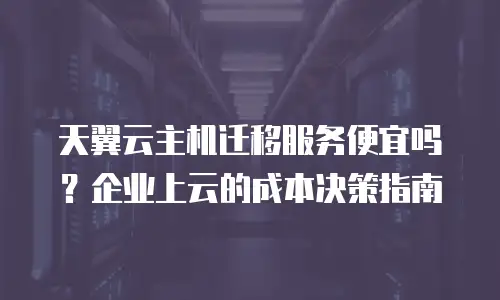 天翼云主机迁移服务便宜吗？企业上云的成本决策指南
