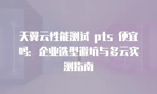 天翼云性能测试 pts 便宜吗：企业选型避坑与多云实测指南