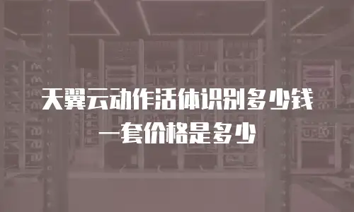 天翼云动作活体识别多少钱一套价格是多少