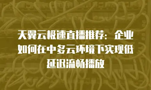 天翼云极速直播推荐：企业如何在中多云环境下实现低延迟流畅播放