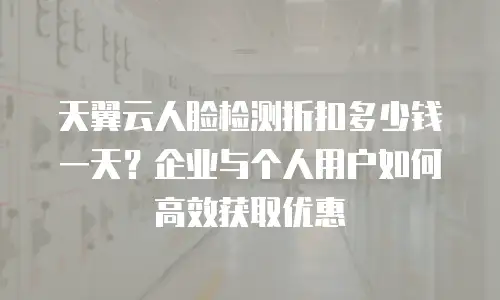 天翼云人脸检测折扣多少钱一天？企业与个人用户如何高效获取优惠