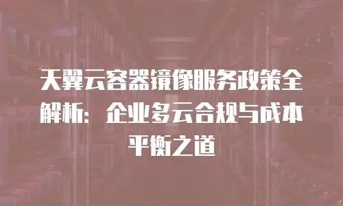 天翼云容器镜像服务政策全解析：企业多云合规与成本平衡之道