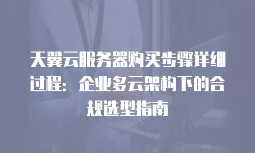 天翼云服务器购买步骤详细过程：企业多云架构下的合规选型指南