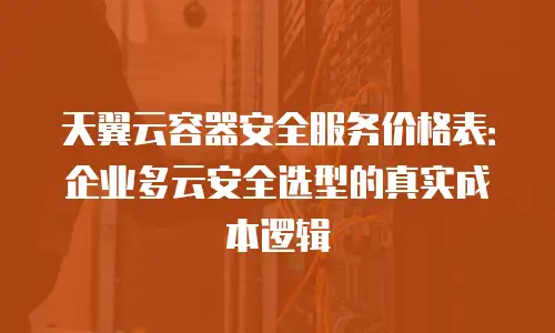 天翼云容器安全服务价格表：企业多云安全选型的真实成本逻辑