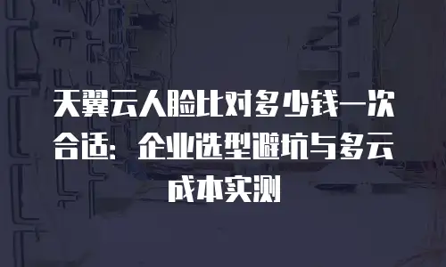 天翼云人脸比对多少钱一次合适：企业选型避坑与多云成本实测