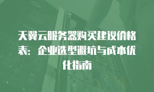天翼云服务器购买建议价格表：企业选型避坑与成本优化指南