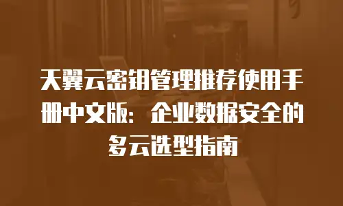 天翼云密钥管理推荐使用手册中文版：企业数据安全的多云选型指南