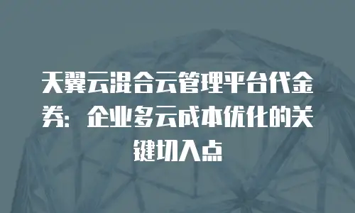 天翼云混合云管理平台代金券：企业多云成本优化的关键切入点
