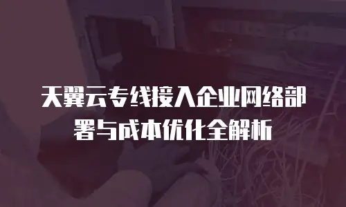 天翼云专线接入企业网络部署与成本优化全解析