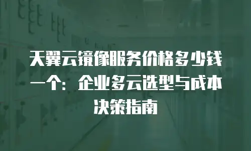天翼云镜像服务价格多少钱一个：企业多云选型与成本决策指南