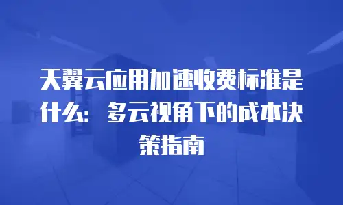 天翼云应用加速收费标准是什么：多云视角下的成本决策指南