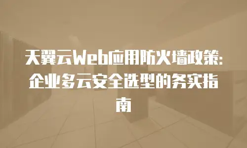 天翼云Web应用防火墙政策：企业多云安全选型的务实指南