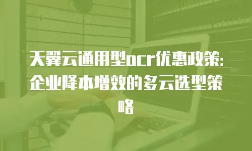 天翼云通用型ocr优惠政策：企业降本增效的多云选型策略