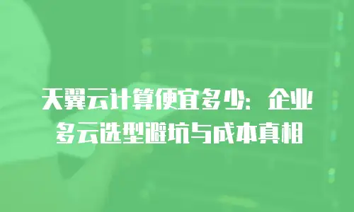 天翼云计算便宜多少：企业多云选型避坑与成本真相