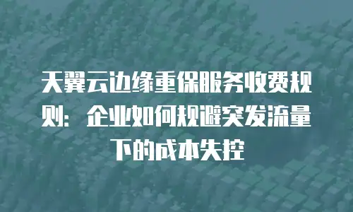 天翼云边缘重保服务收费规则：企业如何规避突发流量下的成本失控