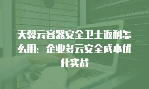 天翼云容器安全卫士返利怎么用：企业多云安全成本优化实战