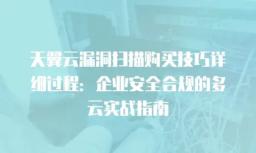 天翼云漏洞扫描购买技巧详细过程：企业安全合规的多云实战指南