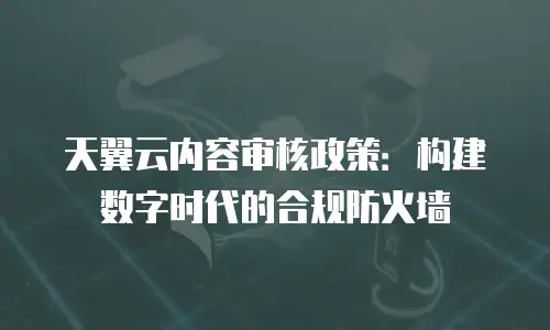 天翼云内容审核政策：构建数字时代的合规防火墙