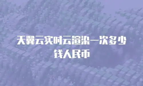 天翼云实时云渲染一次多少钱人民币