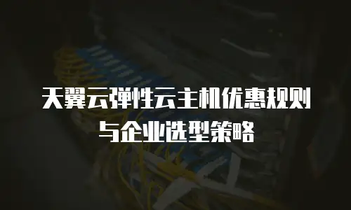 天翼云弹性云主机优惠规则与企业选型策略