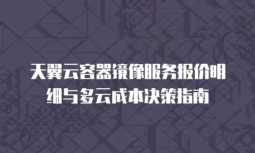 天翼云容器镜像服务报价明细与多云成本决策指南