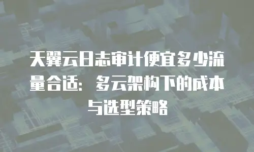 天翼云日志审计便宜多少流量合适：多云架构下的成本与选型策略