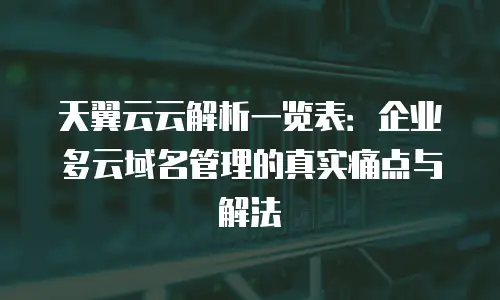 天翼云云解析一览表：企业多云域名管理的真实痛点与解法