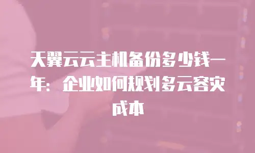 天翼云云主机备份多少钱一年：企业如何规划多云容灾成本