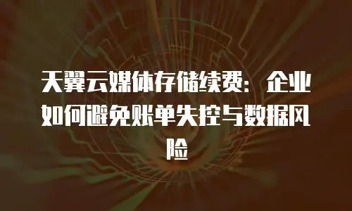 天翼云媒体存储续费：企业如何避免账单失控与数据风险