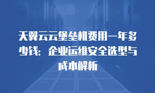 天翼云云堡垒机费用一年多少钱：企业运维安全选型与成本解析