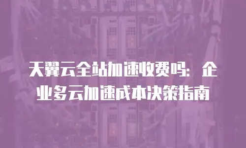 天翼云全站加速收费吗：企业多云加速成本决策指南