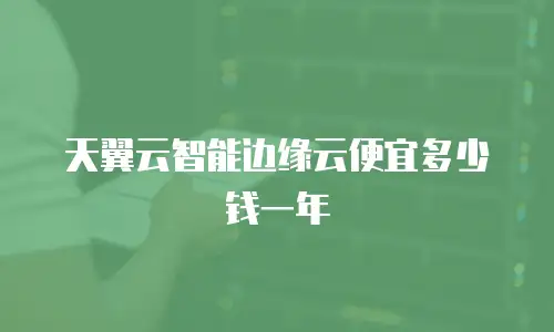 天翼云智能边缘云便宜多少钱一年