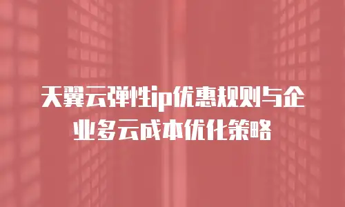 天翼云弹性ip优惠规则与企业多云成本优化策略