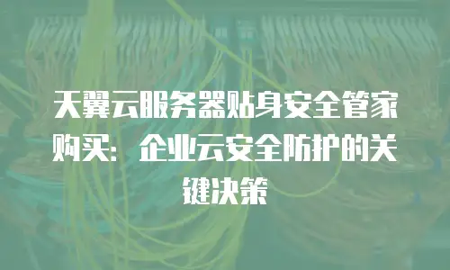 天翼云服务器贴身安全管家购买：企业云安全防护的关键决策