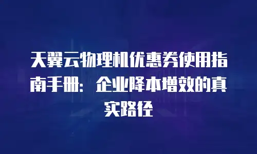 天翼云物理机优惠券使用指南手册：企业降本增效的真实路径