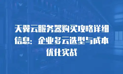 天翼云服务器购买攻略详细信息：企业多云选型与成本优化实战