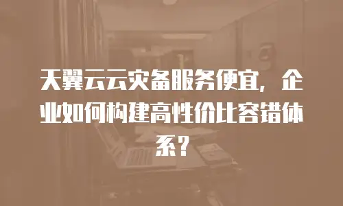 天翼云云灾备服务便宜，企业如何构建高性价比容错体系？