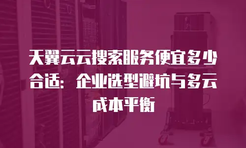 天翼云云搜索服务便宜多少合适：企业选型避坑与多云成本平衡