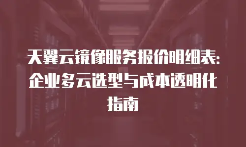天翼云镜像服务报价明细表：企业多云选型与成本透明化指南