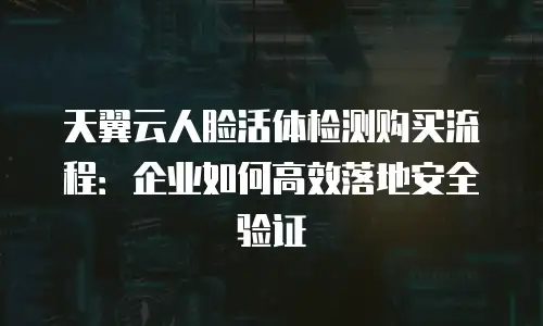 天翼云人脸活体检测购买流程：企业如何高效落地安全验证