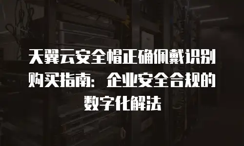 天翼云安全帽正确佩戴识别购买指南：企业安全合规的数字化解法